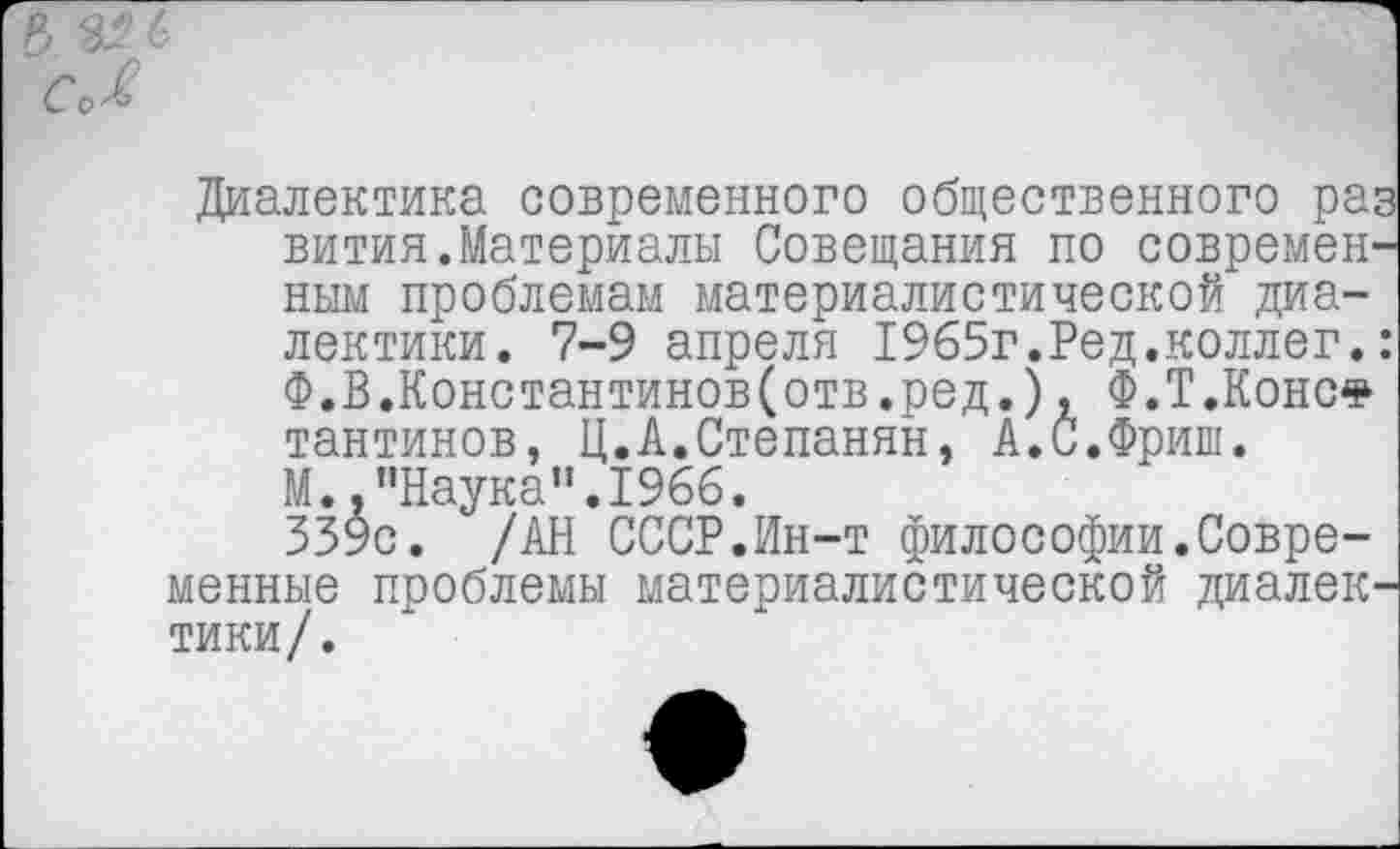 ﻿Диалектика современного общественного раз вития.Материалы Совещания по современным проблемам материалистической диалектики. 7-9 апреля 1965г.Ред.коллег.: Ф.В.Константинов(отв.ред.), Ф.Т.Конс* тантинов, Ц.А.Степанян, А.С.Фриш. М.,"Наука".1966.
339с. /АН СССР.Ин-т философии.Современные проблемы материалистической диалектики/.